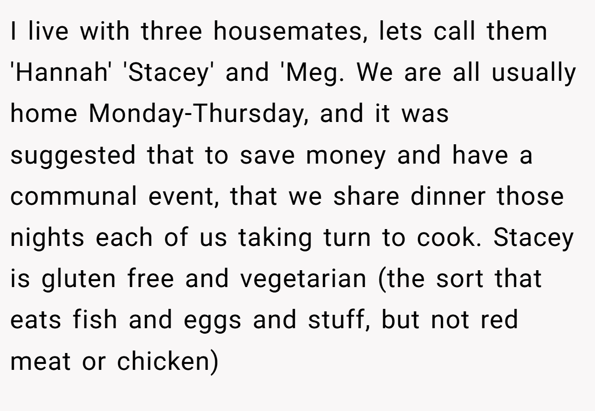 I live with three housemates, lets call them 'Hannah' 'Stacey' and 'Meg. We are all usually home Monday-Thursday, and it was suggested that to save money and have a communal event, that we share dinner those nights each of us taking turn to cook. Stacey is gluten free and vegetarian (the sort that eats fish and eggs and stuff, but not red meat or chicken)