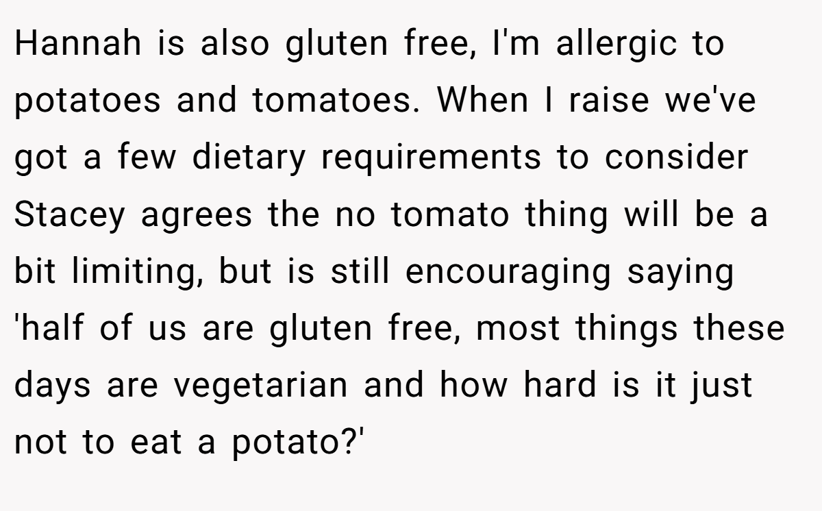 Hannah is also gluten free, I'm allergic to potatoes and tomatoes. When I raise we've got a few dietary requirements to consider Stacey agrees the no tomato thing will be a bit limiting, but is still encouraging saying 'half of us are gluten free, most things these days are vegetarian and how hard is it just not to eat a potato?'