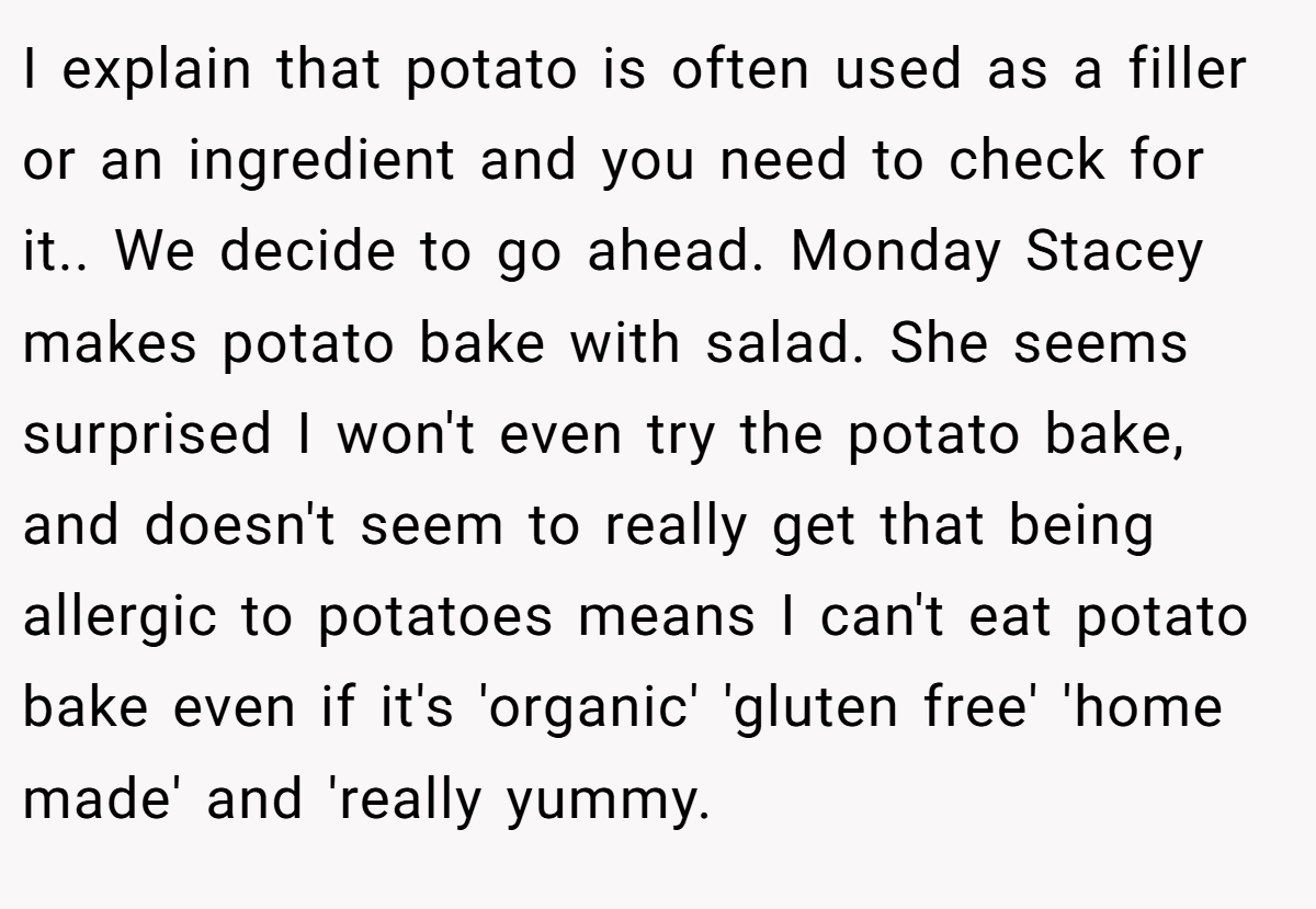 I explain that potato is often used as a filler or an ingredient and you need to check for it.. We decide to go ahead. Monday Stacey makes potato bake with salad. She seems surprised I won't even try the potato bake, and doesn't seem to really get that being allergic to potatoes means I can't eat potato bake even if it's 'organic' 'gluten free' 'home made' and 'really yummy.