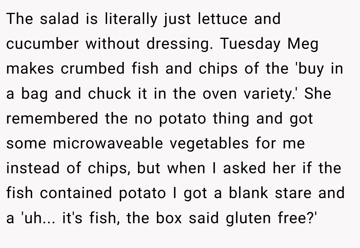 The salad is literally just lettuce and cucumber without dressing. Tuesday Meg makes crumbed fish and chips of the 'buy in a bag and chuck it in the oven variety.' She remembered the no potato thing and got some microwaveable vegetables for me instead of chips, but when I asked her if the fish contained potato I got a blank stare and a 'uh... it's fish, the box said gluten free?'