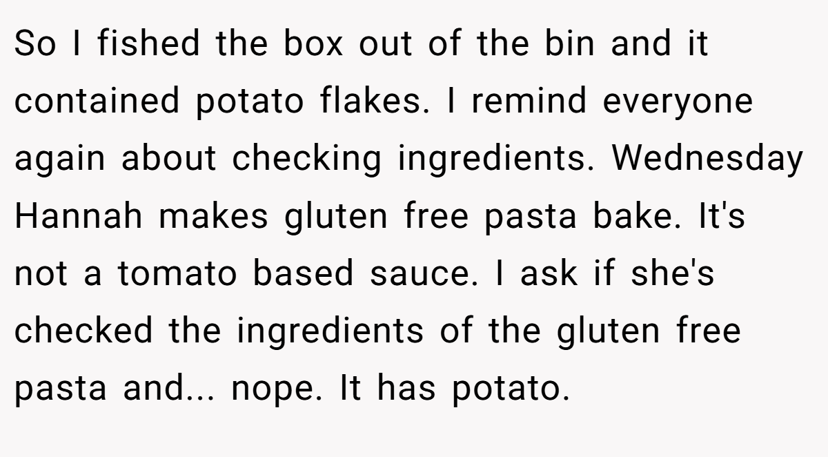 So I fished the box out of the bin and it contained potato flakes. I remind everyone again about checking ingredients. Wednesday Hannah makes gluten free pasta bake. It's not a tomato based sauce. I ask if she's checked the ingredients of the gluten free pasta and... nope. It has potato.