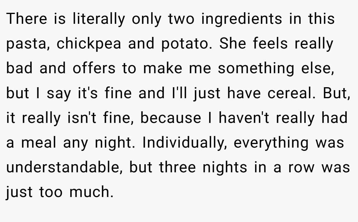 There is literally only two ingredients in this pasta, chickpea and potato. She feels really bad and offers to make me something else, but I say it's fine and I'll just have cereal. But, it really isn't fine, because I haven't really had a meal any night. Individually, everything was understandable, but three nights in a row was just too much.