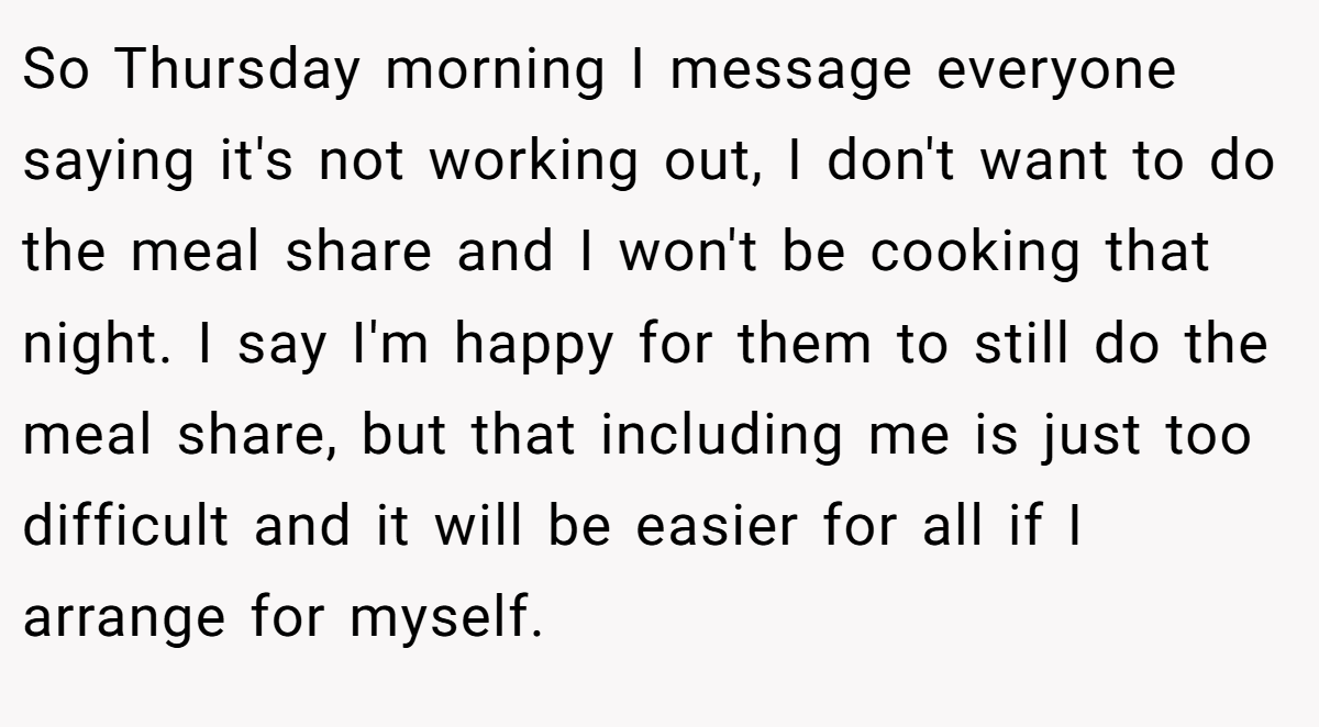 So Thursday morning I message everyone saying it's not working out, I don't want to do the meal share and I won't be cooking that night. I say I'm happy for them to still do the meal share, but that including me is just too difficult and it will be easier for all if I arrange for myself.