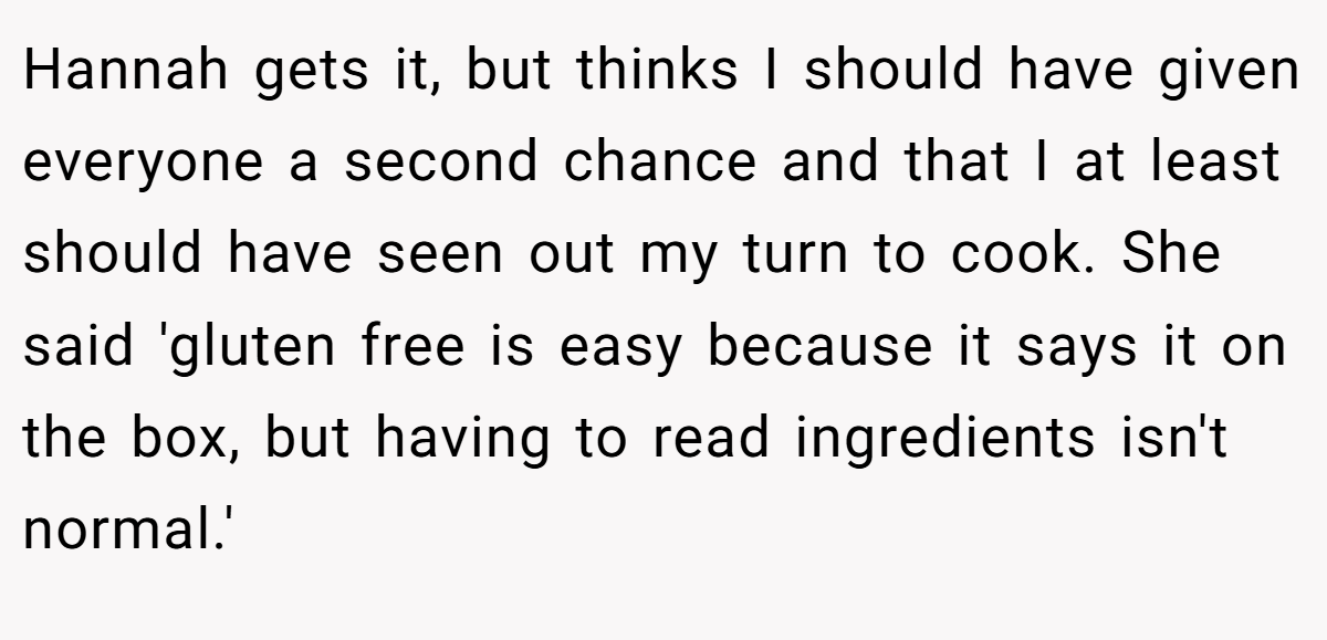Hannah gets it, but thinks I should have given everyone a second chance and that I at least should have seen out my turn to cook. She said 'gluten free is easy because it says it on the box, but having to read ingredients isn't normal.'