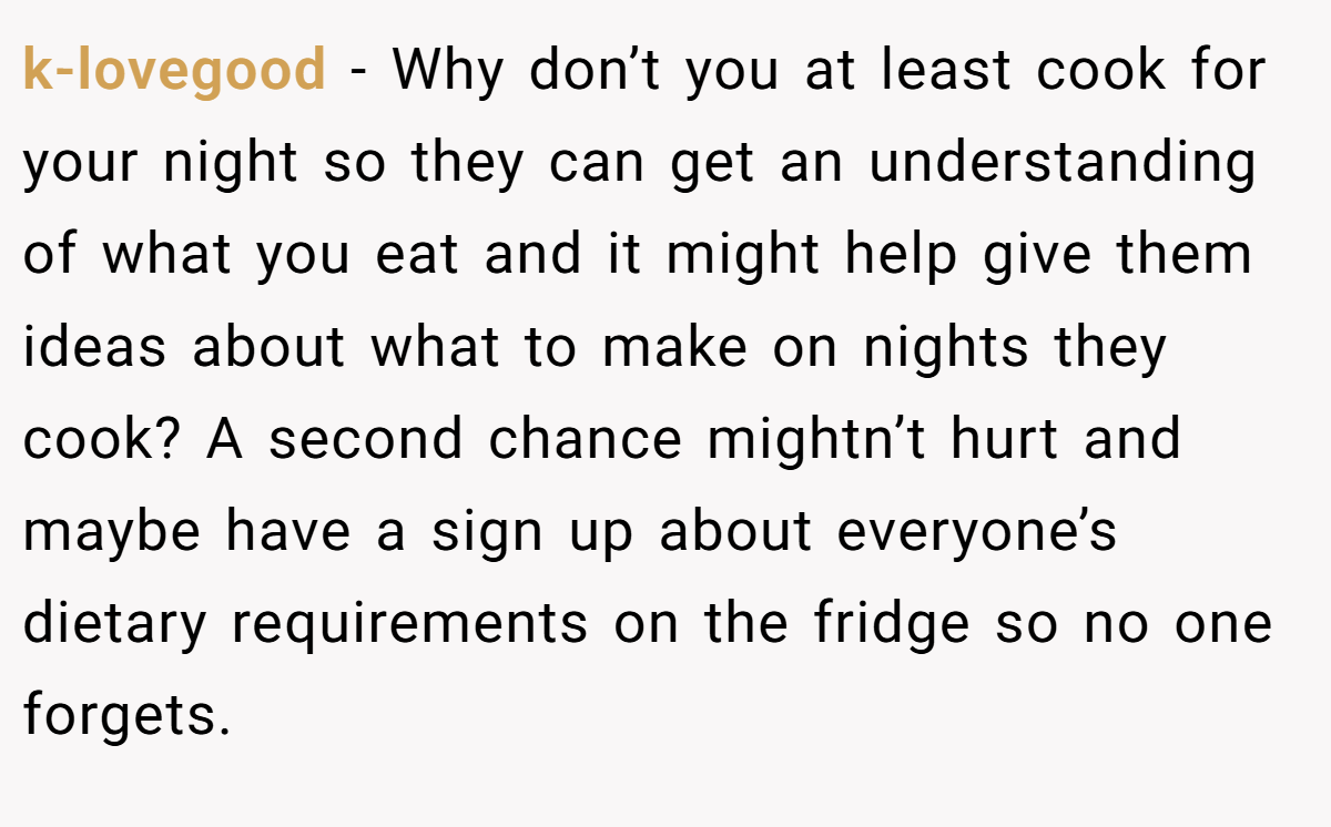 k-lovegood − Why don’t you at least cook for your night so they can get an understanding of what you eat and it might help give them ideas about what to make on nights they cook? A second chance mightn’t hurt and maybe have a sign up about everyone’s dietary requirements on the fridge so no one forgets.
