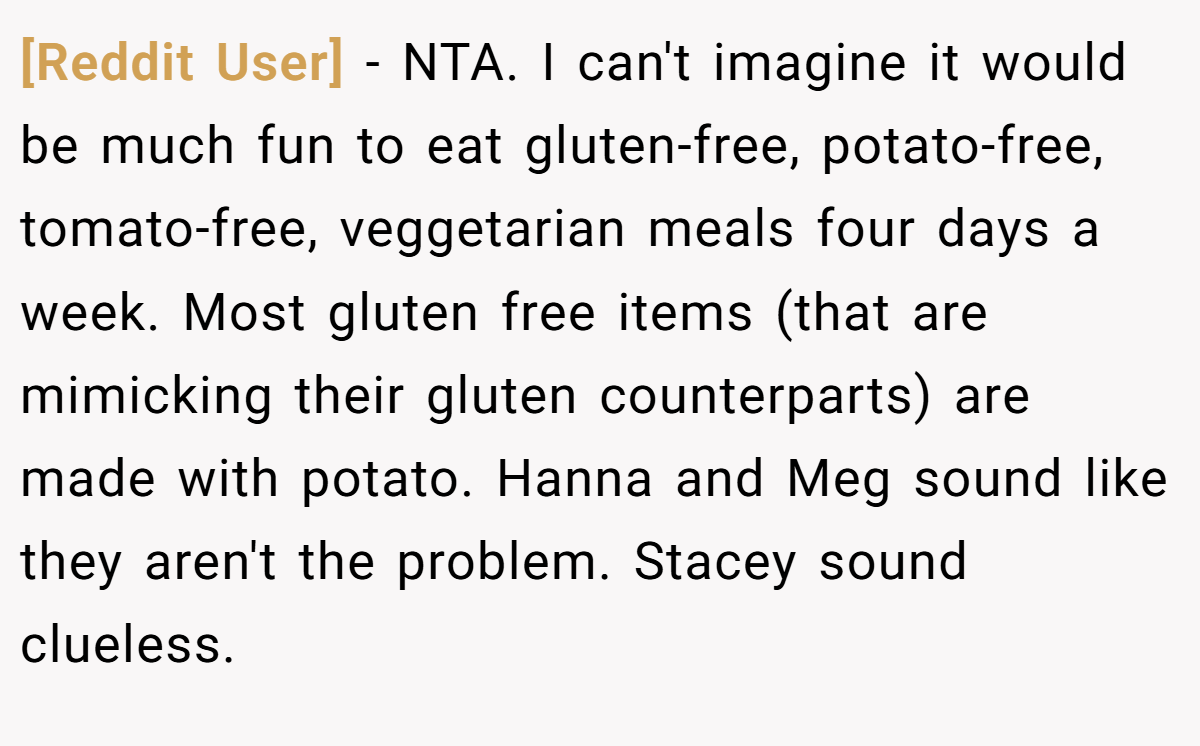 [Reddit User] − NTA. I can't imagine it would be much fun to eat gluten-free, potato-free, tomato-free, veggetarian meals four days a week. Most gluten free items (that are mimicking their gluten counterparts) are made with potato. Hanna and Meg sound like they aren't the problem. Stacey sound clueless.
