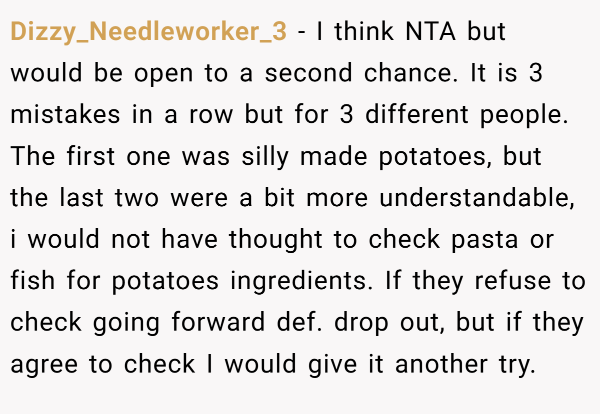 Dizzy_Needleworker_3 − I think NTA but would be open to a second chance. It is 3 mistakes in a row but for 3 different people. The first one was silly made potatoes, but the last two were a bit more understandable, i would not have thought to check pasta or fish for potatoes ingredients. If they refuse to check going forward def. drop out, but if they agree to check I would give it another try.