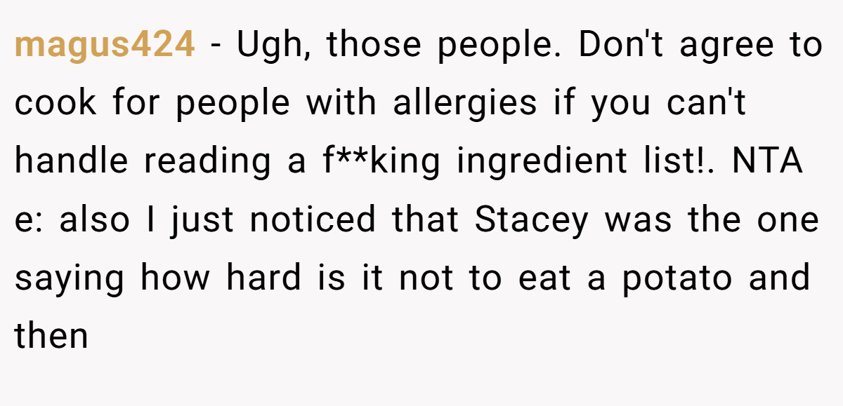 magus424 − Ugh, those people. Don't agree to cook for people with allergies if you can't handle reading a f**king ingredient list!. NTA e: also I just noticed that Stacey was the one saying how hard is it not to eat a potato and then