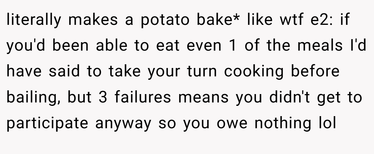 literally makes a potato bake* like wtf e2: if you'd been able to eat even 1 of the meals I'd have said to take your turn cooking before bailing, but 3 failures means you didn't get to participate anyway so you owe nothing lol