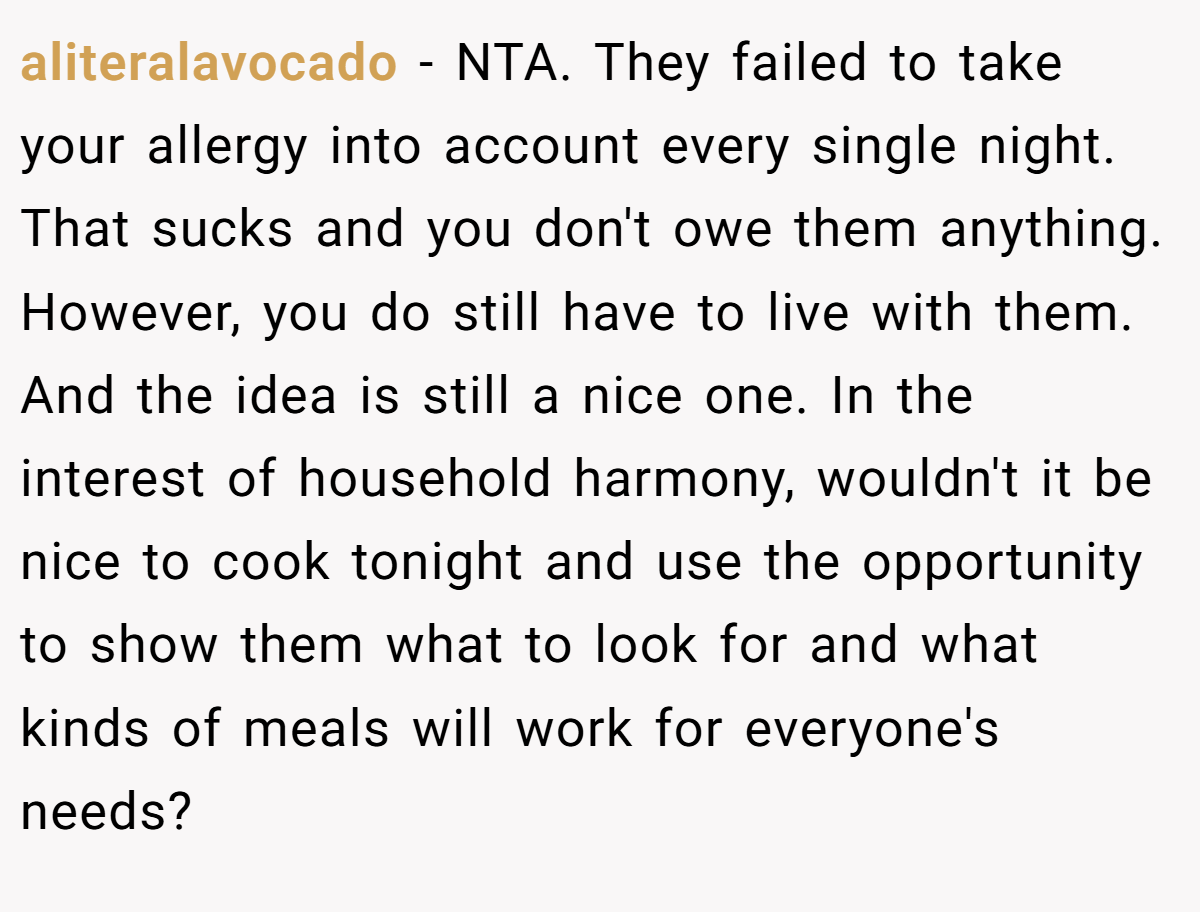 aliteralavocado − NTA. They failed to take your allergy into account every single night. That sucks and you don't owe them anything. However, you do still have to live with them. And the idea is still a nice one. In the interest of household harmony, wouldn't it be nice to cook tonight and use the opportunity to show them what to look for and what kinds of meals will work for everyone's needs?