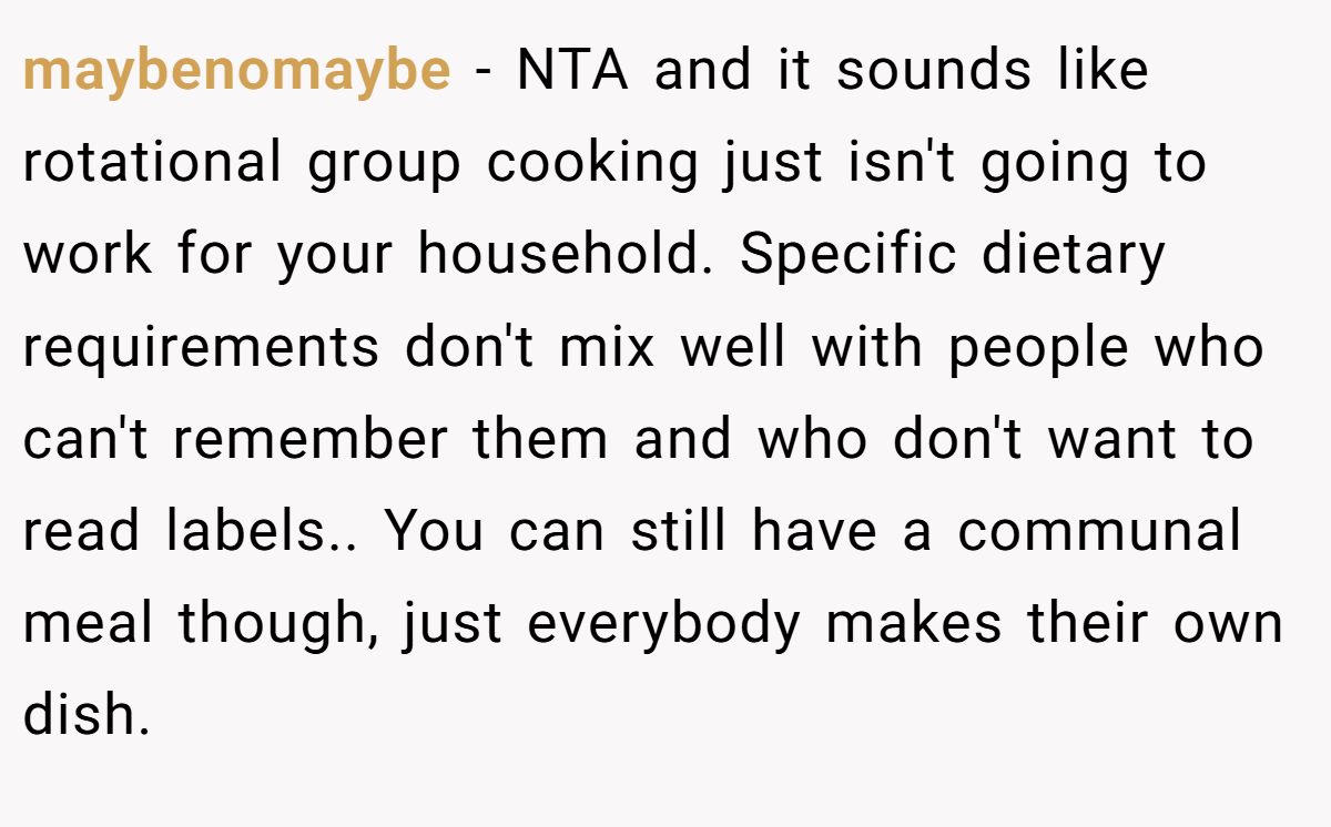 maybenomaybe − NTA and it sounds like rotational group cooking just isn't going to work for your household. Specific dietary requirements don't mix well with people who can't remember them and who don't want to read labels.. You can still have a communal meal though, just everybody makes their own dish.