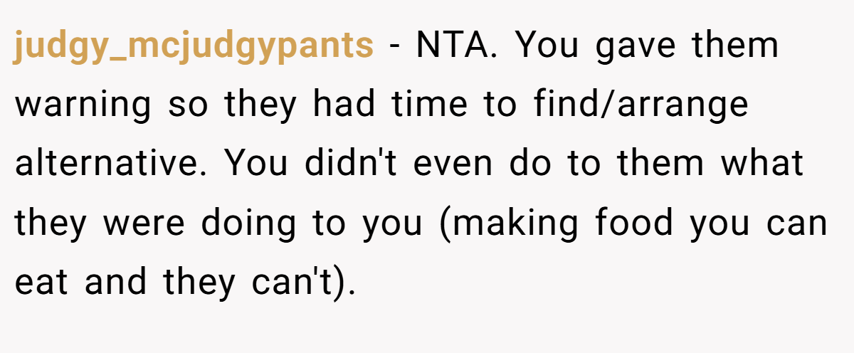 judgy_mcjudgypants − NTA. You gave them warning so they had time to find/arrange alternative. You didn't even do to them what they were doing to you (making food you can eat and they can't).