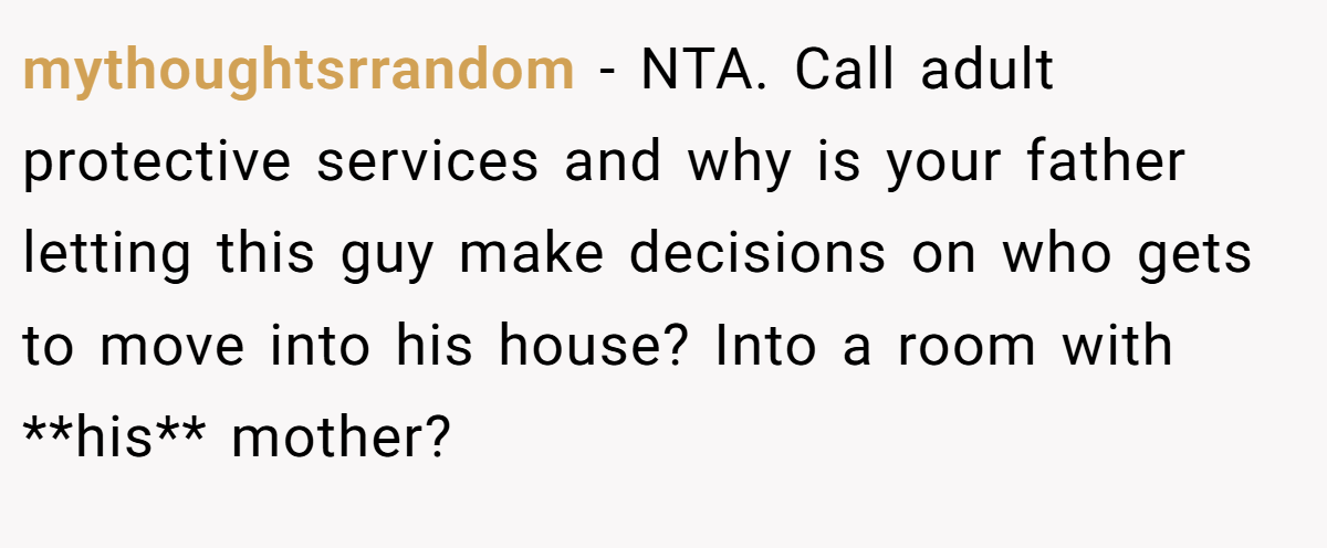 mythoughtsrrandom − NTA. Call adult protective services and why is your father letting this guy make decisions on who gets to move into his house? Into a room with **his** mother?