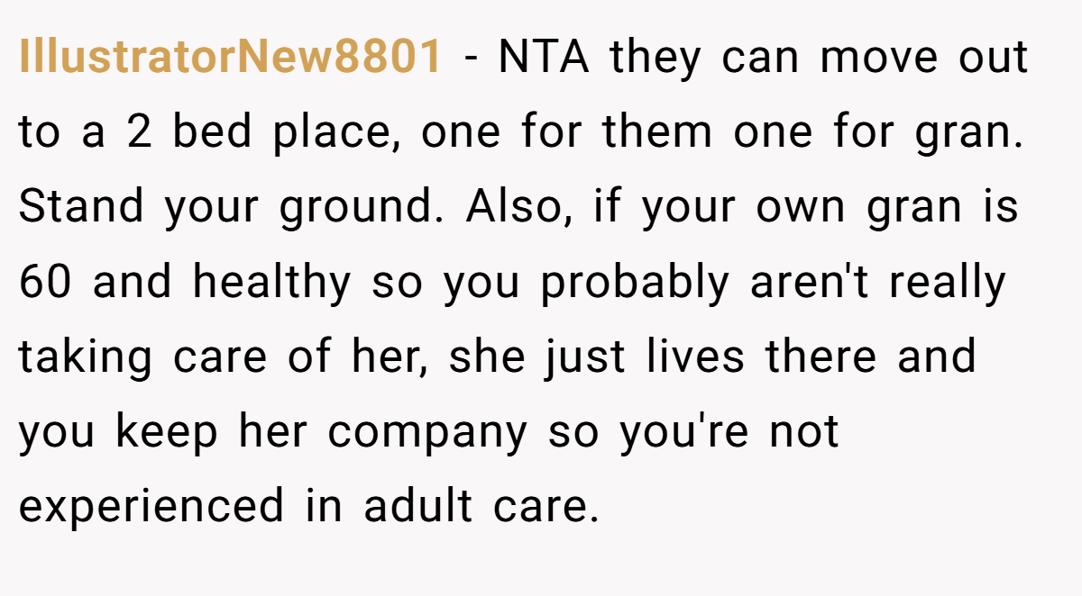 IllustratorNew8801 − NTA they can move out to a 2 bed place, one for them one for gran. Stand your ground. Also, if your own gran is 60 and healthy so you probably aren't really taking care of her, she just lives there and you keep her company so you're not experienced in adult care.