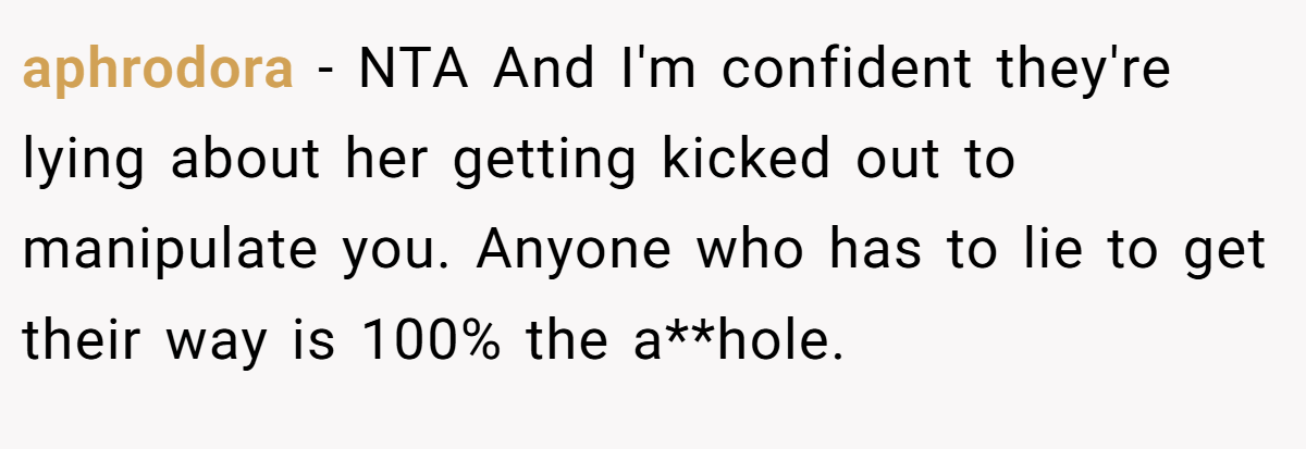 aphrodora − NTA And I'm confident they're lying about her getting kicked out to manipulate you. Anyone who has to lie to get their way is 100% the a**hole.