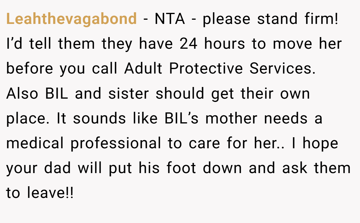 Leahthevagabond − NTA - please stand firm! I’d tell them they have 24 hours to move her before you call Adult Protective Services. Also BIL and sister should get their own place. It sounds like BIL’s mother needs a medical professional to care for her.. I hope your dad will put his foot down and ask them to leave!!