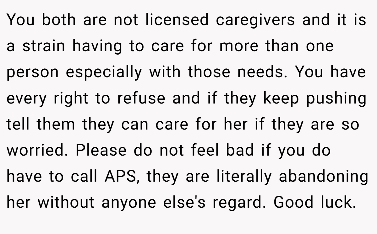 You both are not licensed caregivers and it is a strain having to care for more than one person especially with those needs. You have every right to refuse and if they keep pushing tell them they can care for her if they are so worried. Please do not feel bad if you do have to call APS, they are literally abandoning her without anyone else's regard. Good luck.