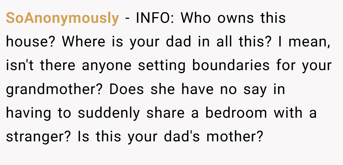 SoAnonymously − INFO: Who owns this house? Where is your dad in all this? I mean, isn't there anyone setting boundaries for your grandmother? Does she have no say in having to suddenly share a bedroom with a stranger? Is this your dad's mother?