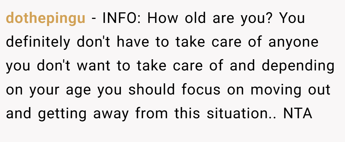 dothepingu − INFO: How old are you? You definitely don't have to take care of anyone you don't want to take care of and depending on your age you should focus on moving out and getting away from this situation.. NTA