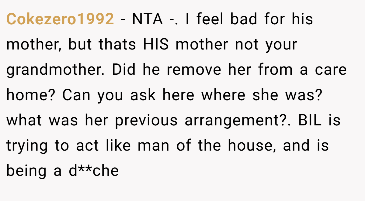Cokezero1992 − NTA -. I feel bad for his mother, but thats HIS mother not your grandmother. Did he remove her from a care home? Can you ask here where she was? what was her previous arrangement?. BIL is trying to act like man of the house, and is being a d**che