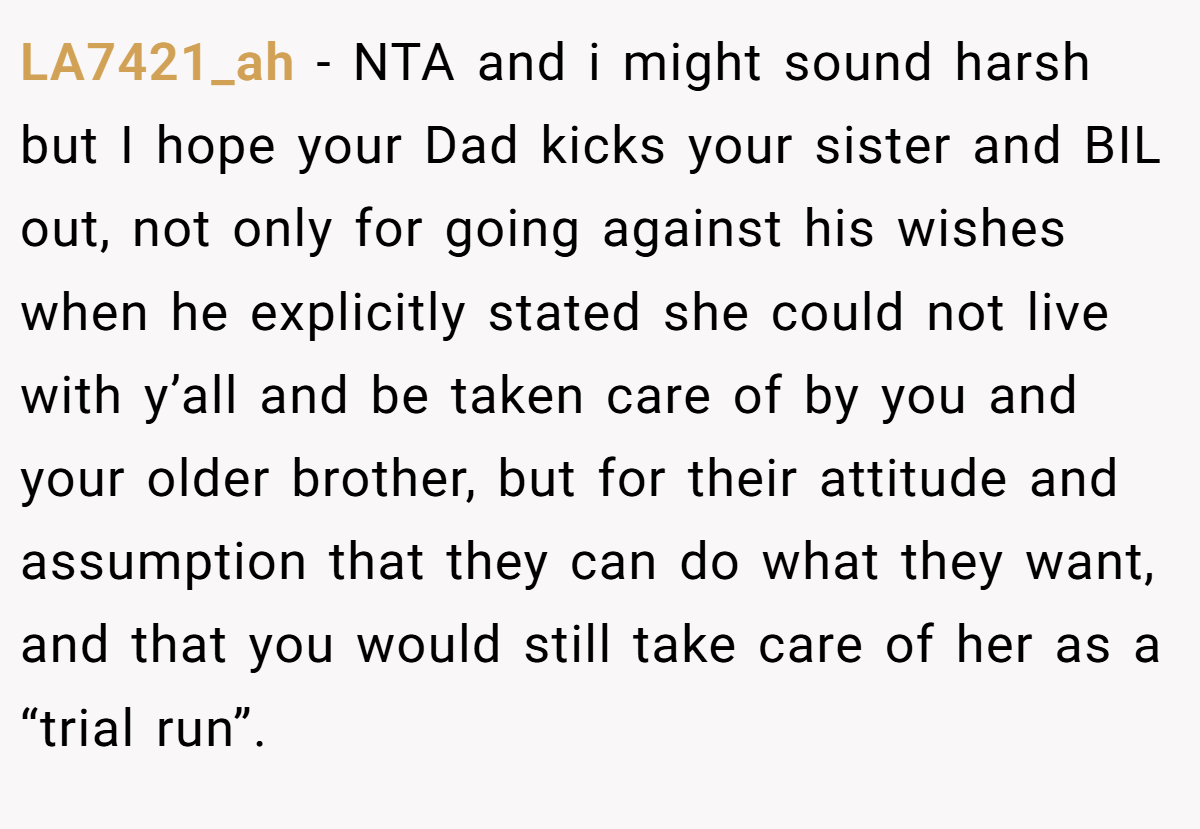 LA7421_ah − NTA and i might sound harsh but I hope your Dad kicks your sister and BIL out, not only for going against his wishes when he explicitly stated she could not live with y’all and be taken care of by you and your older brother, but for their attitude and assumption that they can do what they want, and that you would still take care of her as a “trial run”.