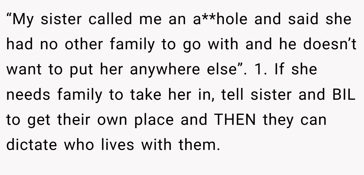 “My sister called me an a**hole and said she had no other family to go with and he doesn’t want to put her anywhere else”. 1. If she needs family to take her in, tell sister and BIL to get their own place and THEN they can dictate who lives with them.