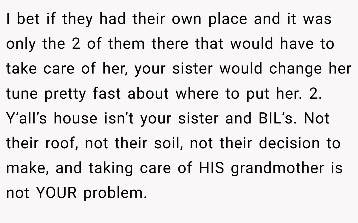 I bet if they had their own place and it was only the 2 of them there that would have to take care of her, your sister would change her tune pretty fast about where to put her. 2. Y’all’s house isn’t your sister and BIL’s. Not their roof, not their soil, not their decision to make, and taking care of HIS grandmother is not YOUR problem.