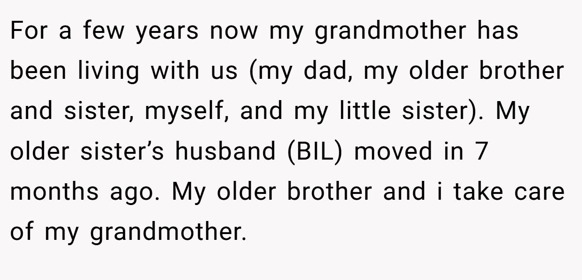 For a few years now my grandmother has been living with us (my dad, my older brother and sister, myself, and my little sister). My older sister’s husband (BIL) moved in 7 months ago. My older brother and i take care of my grandmother.