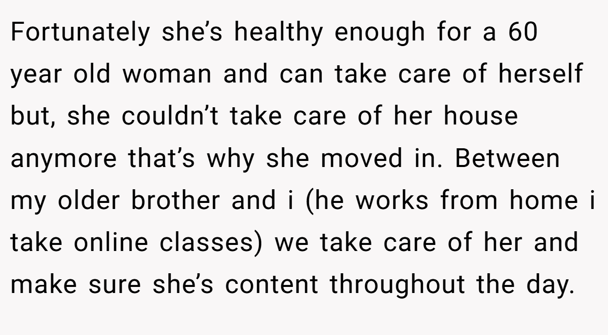 Fortunately she’s healthy enough for a 60 year old woman and can take care of herself but, she couldn’t take care of her house anymore that’s why she moved in. Between my older brother and i (he works from home i take online classes) we take care of her and make sure she’s content throughout the day.