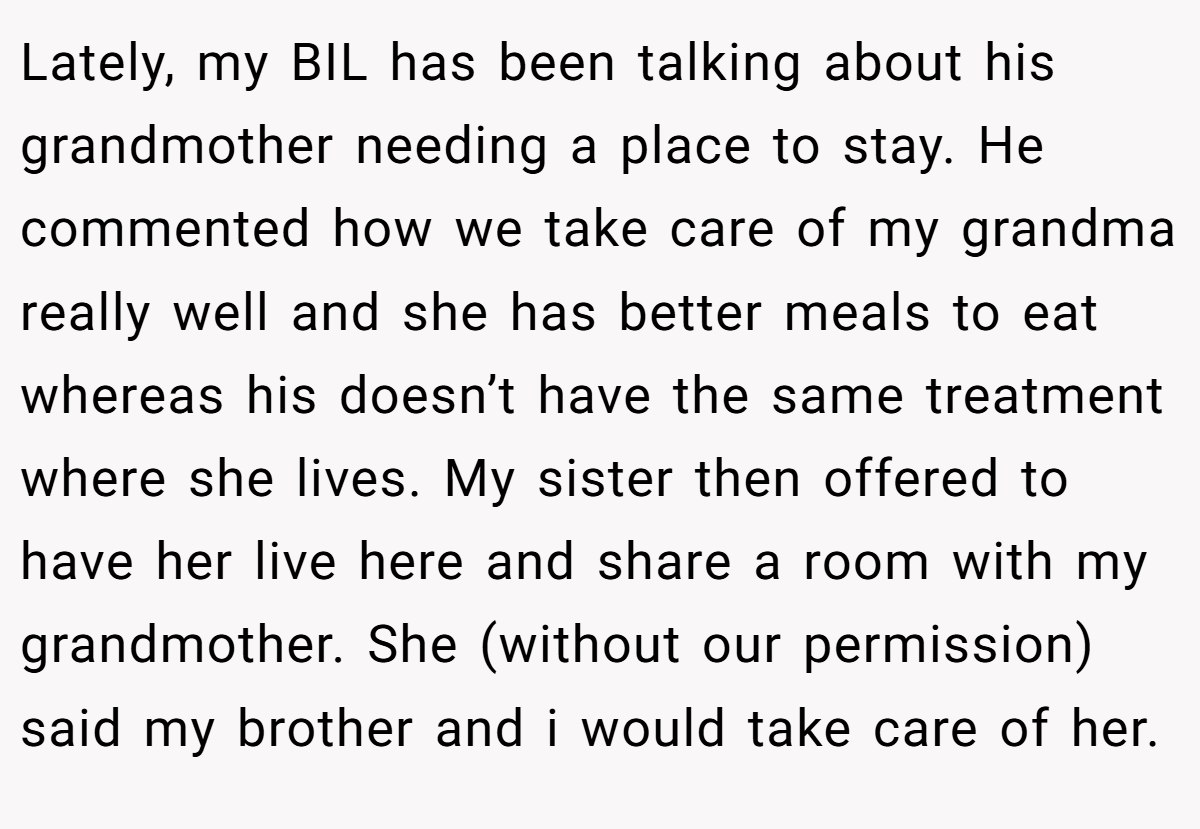 Lately, my BIL has been talking about his grandmother needing a place to stay. He commented how we take care of my grandma really well and she has better meals to eat whereas his doesn’t have the same treatment where she lives. My sister then offered to have her live here and share a room with my grandmother. She (without our permission) said my brother and i would take care of her.