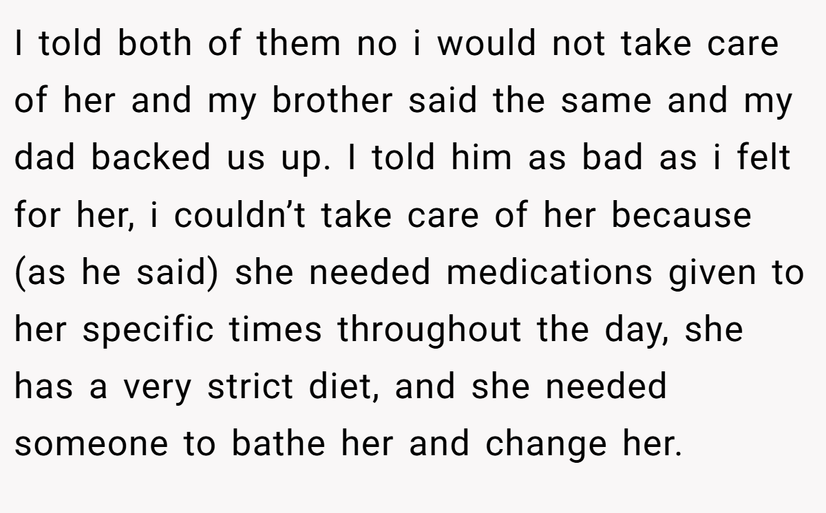 I told both of them no i would not take care of her and my brother said the same and my dad backed us up. I told him as bad as i felt for her, i couldn’t take care of her because (as he said) she needed medications given to her specific times throughout the day, she has a very strict diet, and she needed someone to bathe her and change her.
