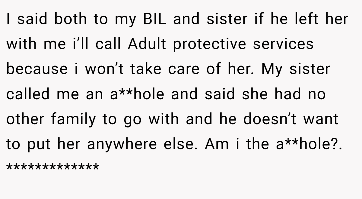 I said both to my BIL and sister if he left her with me i’ll call Adult protective services because i won’t take care of her. My sister called me an a**hole and said she had no other family to go with and he doesn’t want to put her anywhere else. Am i the a**hole?. *************