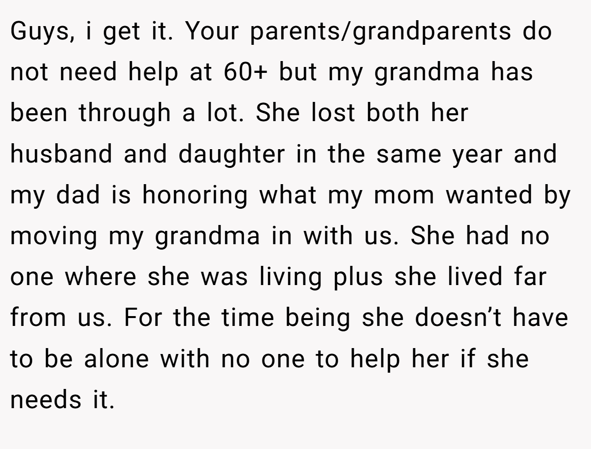Guys, i get it. Your parents/grandparents do not need help at 60+ but my grandma has been through a lot. She lost both her husband and daughter in the same year and my dad is honoring what my mom wanted by moving my grandma in with us. She had no one where she was living plus she lived far from us. For the time being she doesn’t have to be alone with no one to help her if she needs it.