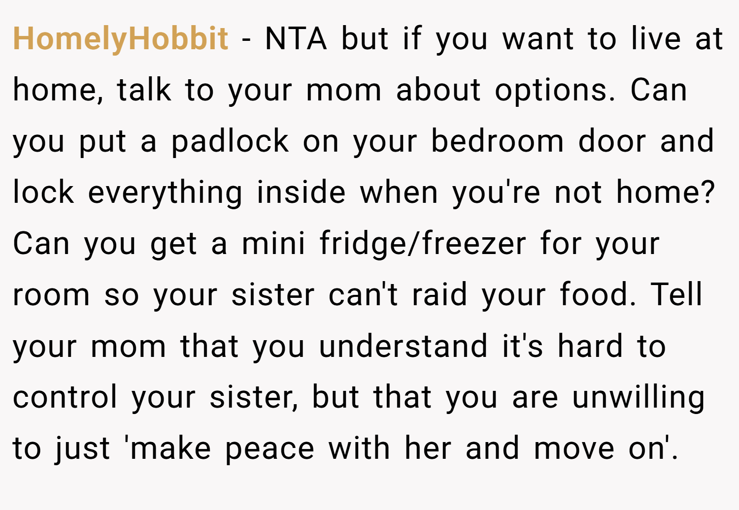 HomelyHobbit − NTA but if you want to live at home, talk to your mom about options. Can you put a padlock on your bedroom door and lock everything inside when you're not home? Can you get a mini fridge/freezer for your room so your sister can't raid your food. Tell your mom that you understand it's hard to control your sister, but that you are unwilling to just 'make peace with her and move on'.