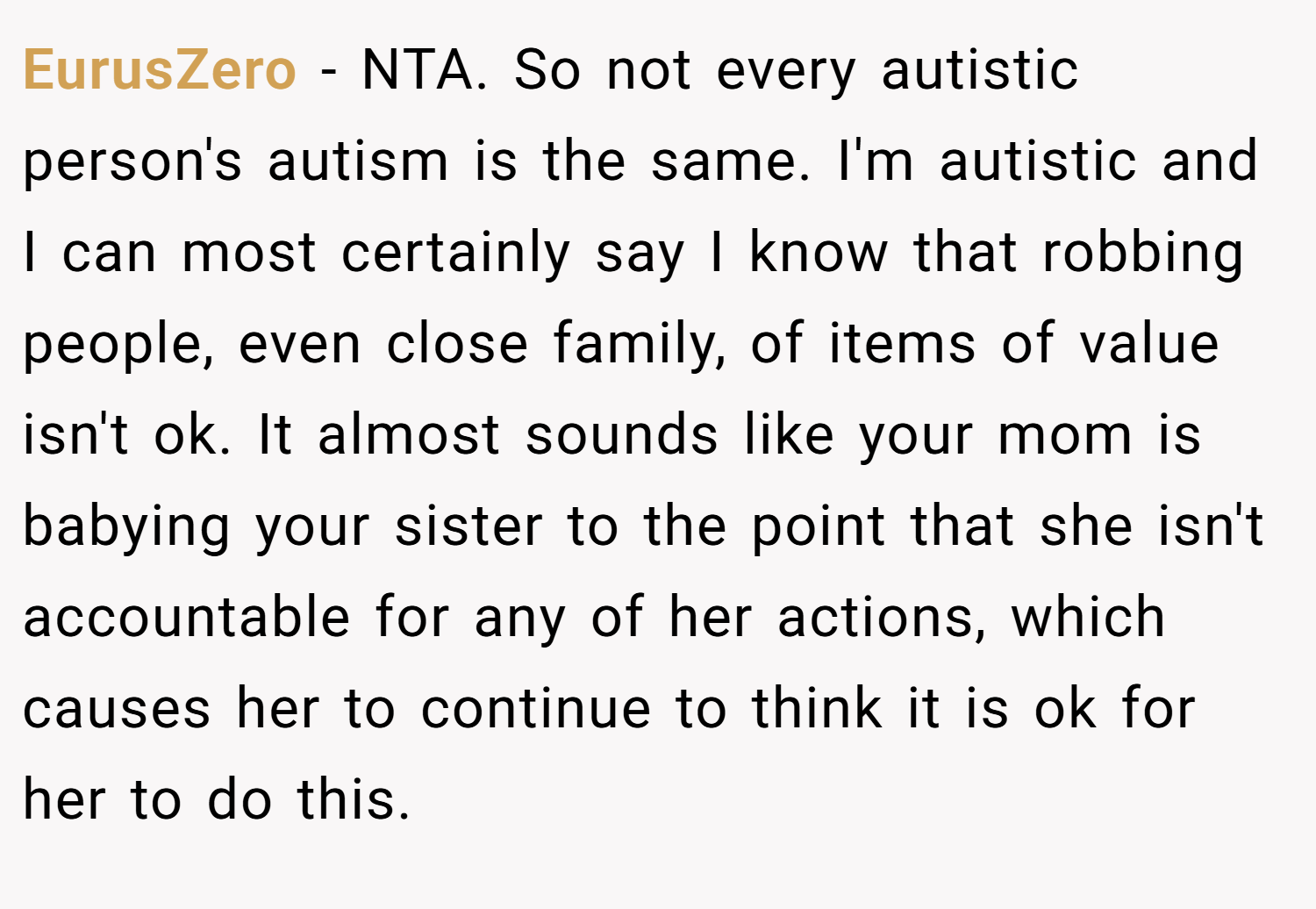 EurusZero − NTA. So not every autistic person's autism is the same. I'm autistic and I can most certainly say I know that robbing people, even close family, of items of value isn't ok. It almost sounds like your mom is babying your sister to the point that she isn't accountable for any of her actions, which causes her to continue to think it is ok for her to do this.