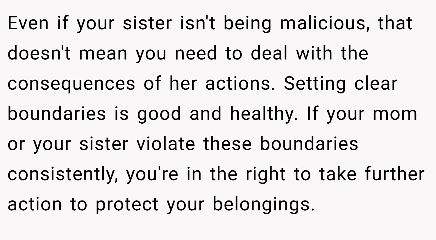 Even if your sister isn't being malicious, that doesn't mean you need to deal with the consequences of her actions. Setting clear boundaries is good and healthy. If your mom or your sister violate these boundaries consistently, you're in the right to take further action to protect your belongings.
