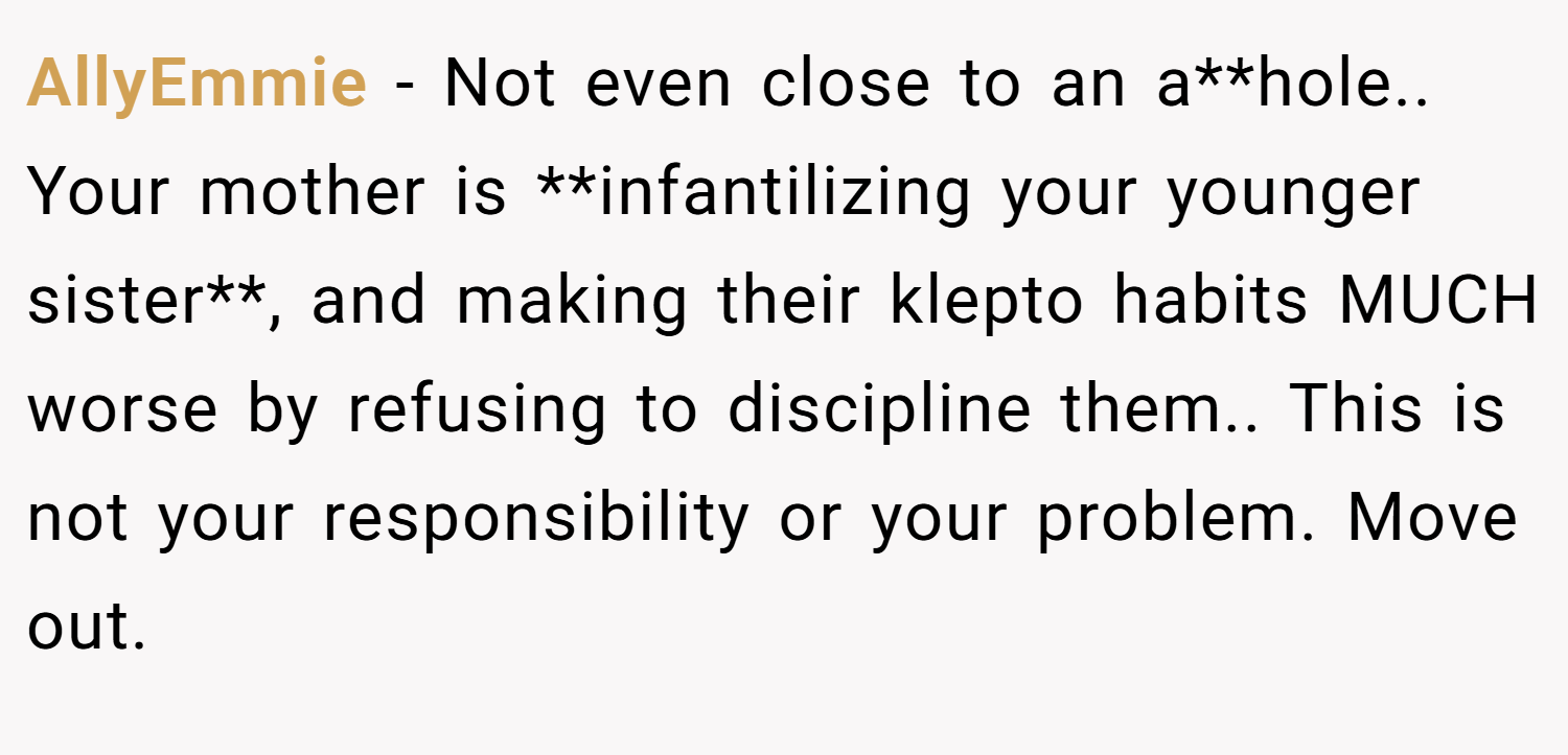 AllyEmmie − Not even close to an a**hole.. Your mother is **infantilizing your younger sister**, and making their klepto habits MUCH worse by refusing to discipline them.. This is not your responsibility or your problem. Move out.