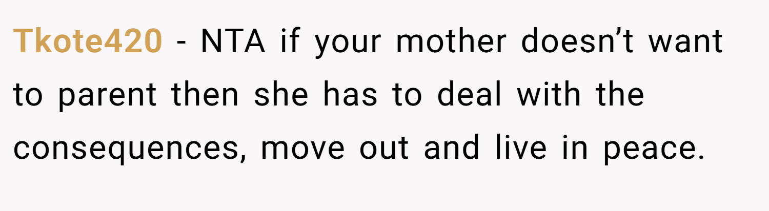 Tkote420 − NTA if your mother doesn’t want to parent then she has to deal with the consequences, move out and live in peace.