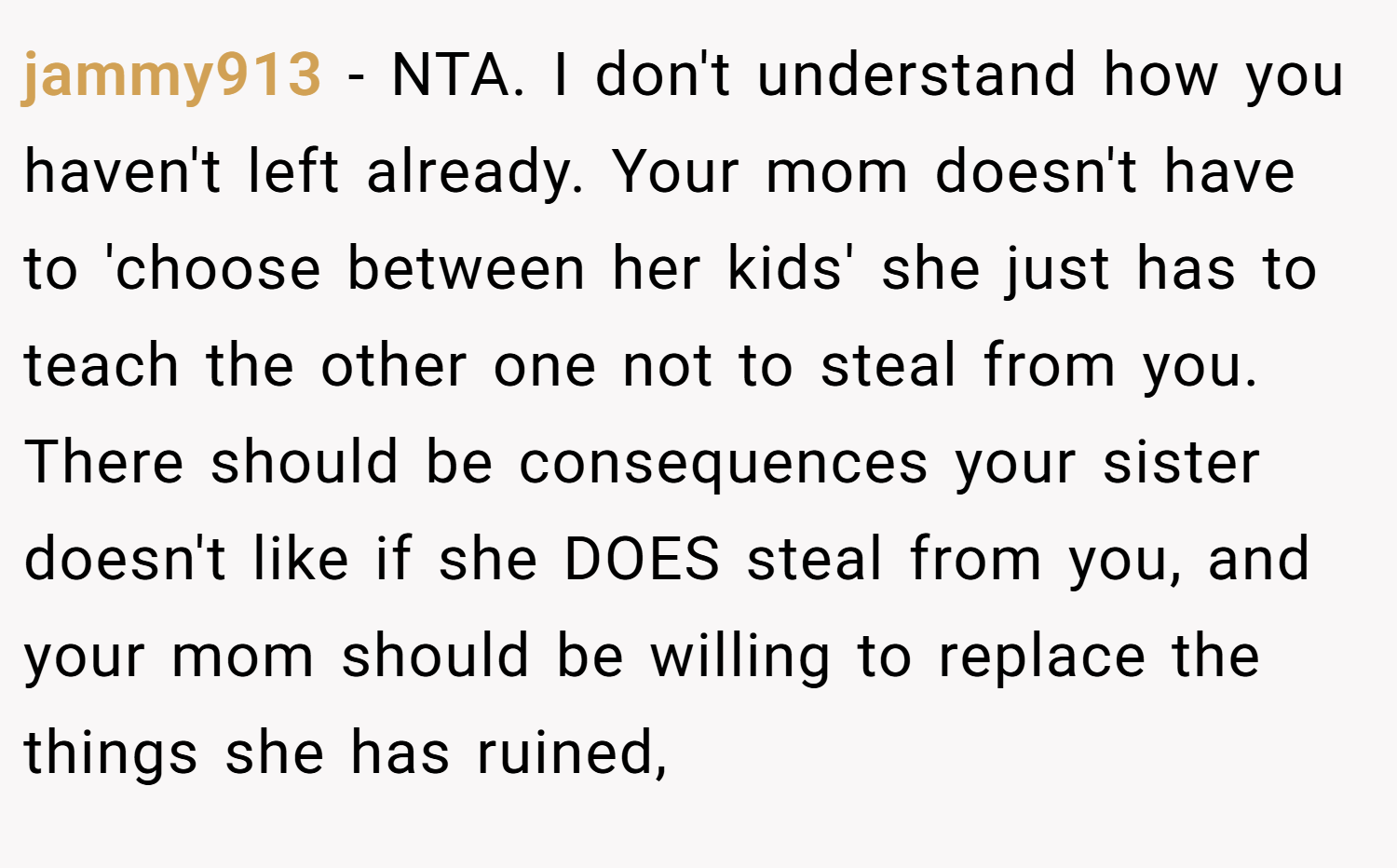 jammy913 − NTA. I don't understand how you haven't left already. Your mom doesn't have to 'choose between her kids' she just has to teach the other one not to steal from you. There should be consequences your sister doesn't like if she DOES steal from you, and your mom should be willing to replace the things she has ruined,