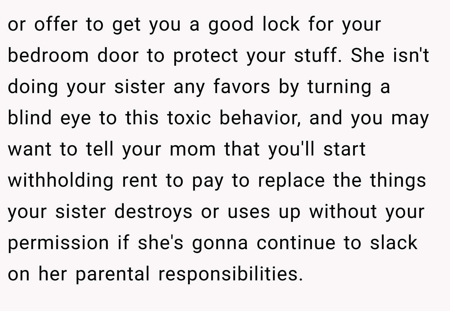 or offer to get you a good lock for your bedroom door to protect your stuff. She isn't doing your sister any favors by turning a blind eye to this toxic behavior, and you may want to tell your mom that you'll start withholding rent to pay to replace the things your sister destroys or uses up without your permission if she's gonna continue to slack on her parental responsibilities.