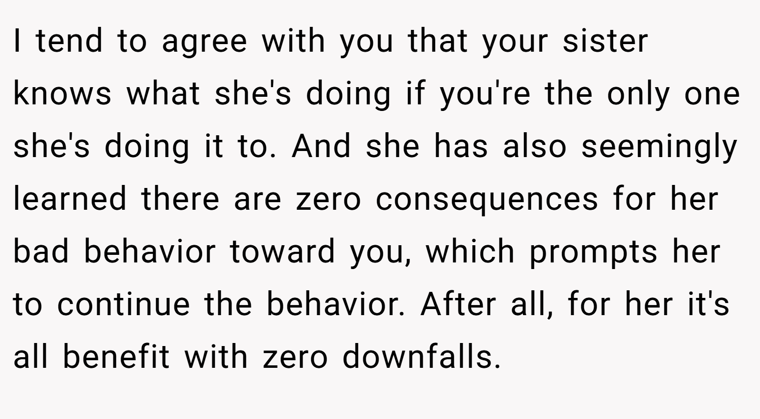 I tend to agree with you that your sister knows what she's doing if you're the only one she's doing it to. And she has also seemingly learned there are zero consequences for her bad behavior toward you, which prompts her to continue the behavior. After all, for her it's all benefit with zero downfalls.