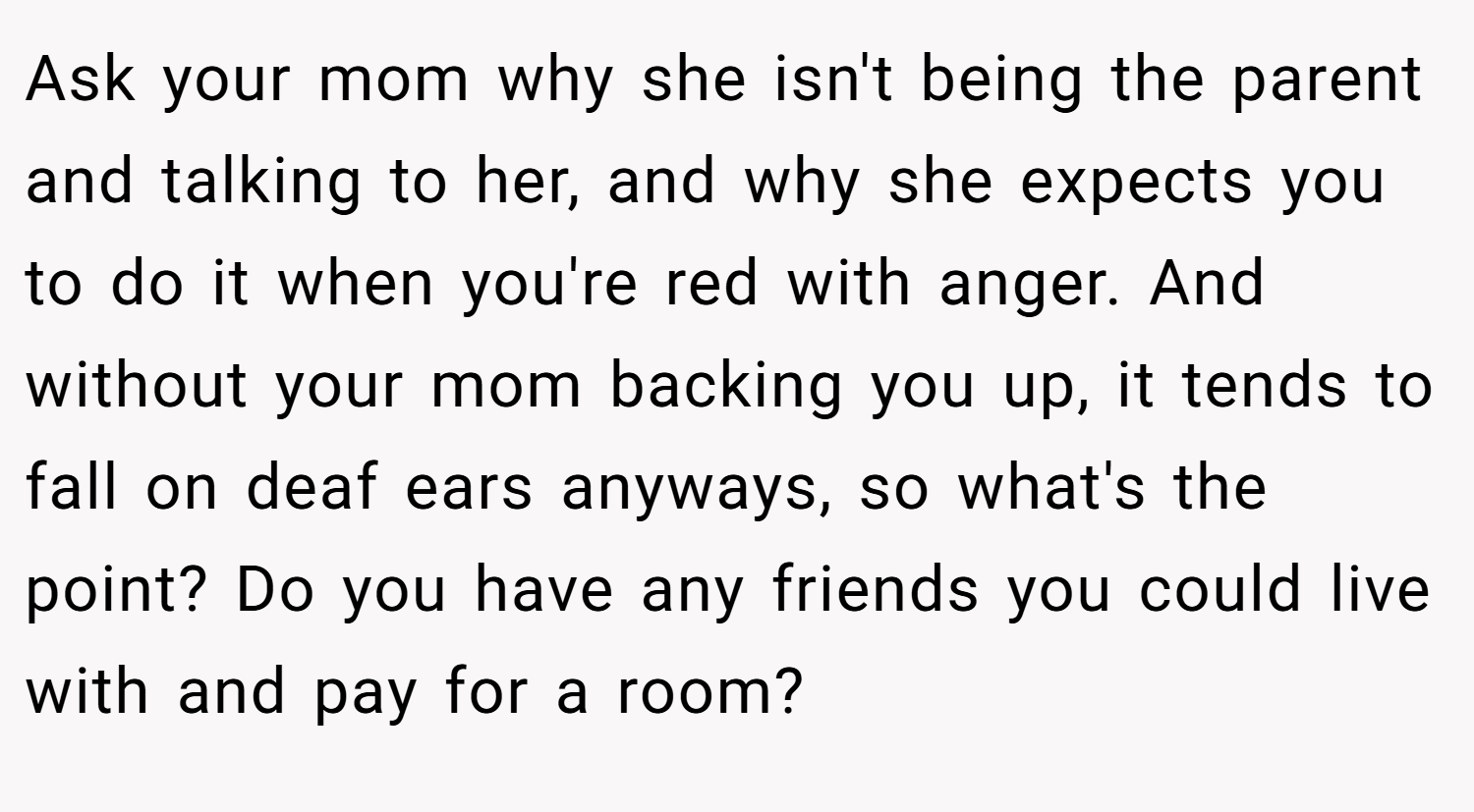 Ask your mom why she isn't being the parent and talking to her, and why she expects you to do it when you're red with anger. And without your mom backing you up, it tends to fall on deaf ears anyways, so what's the point? Do you have any friends you could live with and pay for a room?
