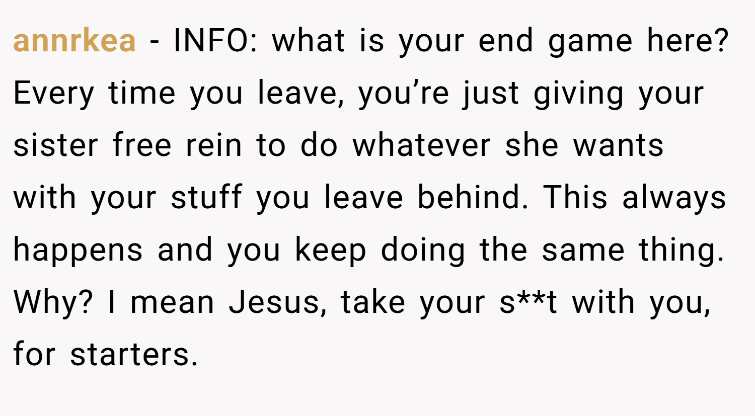 annrkea − INFO: what is your end game here? Every time you leave, you’re just giving your sister free rein to do whatever she wants with your stuff you leave behind. This always happens and you keep doing the same thing. Why? I mean Jesus, take your s**t with you, for starters.