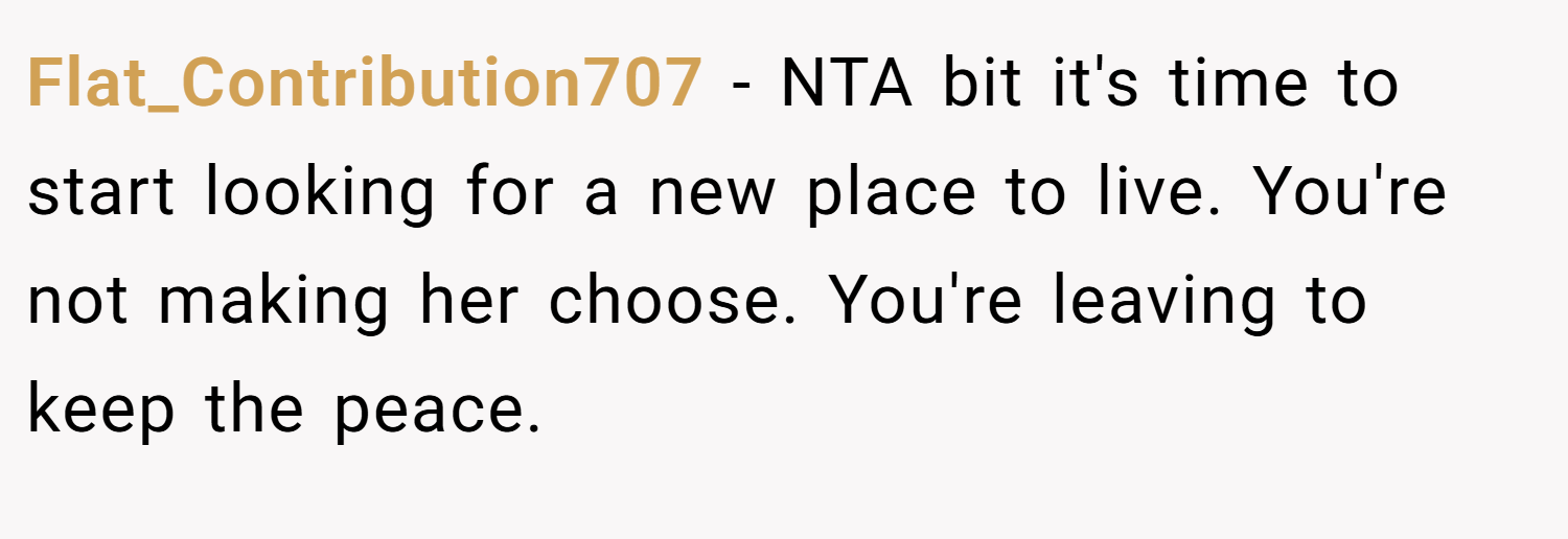 Flat_Contribution707 − NTA bit it's time to start looking for a new place to live. You're not making her choose. You're leaving to keep the peace.