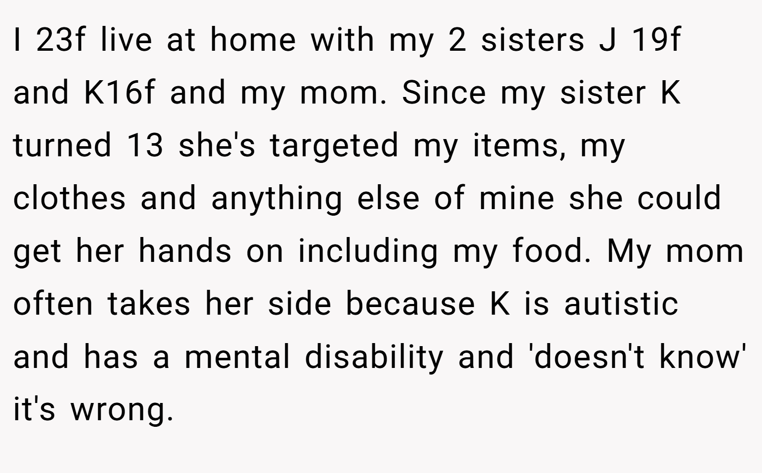 I 23f live at home with my 2 sisters J 19f and K16f and my mom. Since my sister K turned 13 she's targeted my items, my clothes and anything else of mine she could get her hands on including my food. My mom often takes her side because K is autistic and has a mental disability and 'doesn't know' it's wrong.