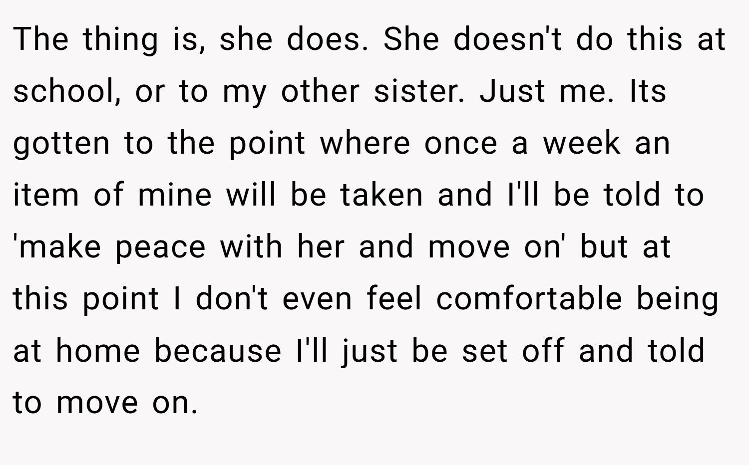 The thing is, she does. She doesn't do this at school, or to my other sister. Just me. Its gotten to the point where once a week an item of mine will be taken and I'll be told to 'make peace with her and move on' but at this point I don't even feel comfortable being at home because I'll just be set off and told to move on.