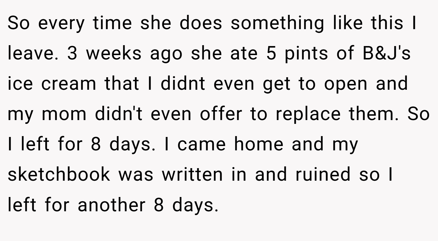 So every time she does something like this I leave. 3 weeks ago she ate 5 pints of B&J's ice cream that I didnt even get to open and my mom didn't even offer to replace them. So I left for 8 days. I came home and my sketchbook was written in and ruined so I left for another 8 days.