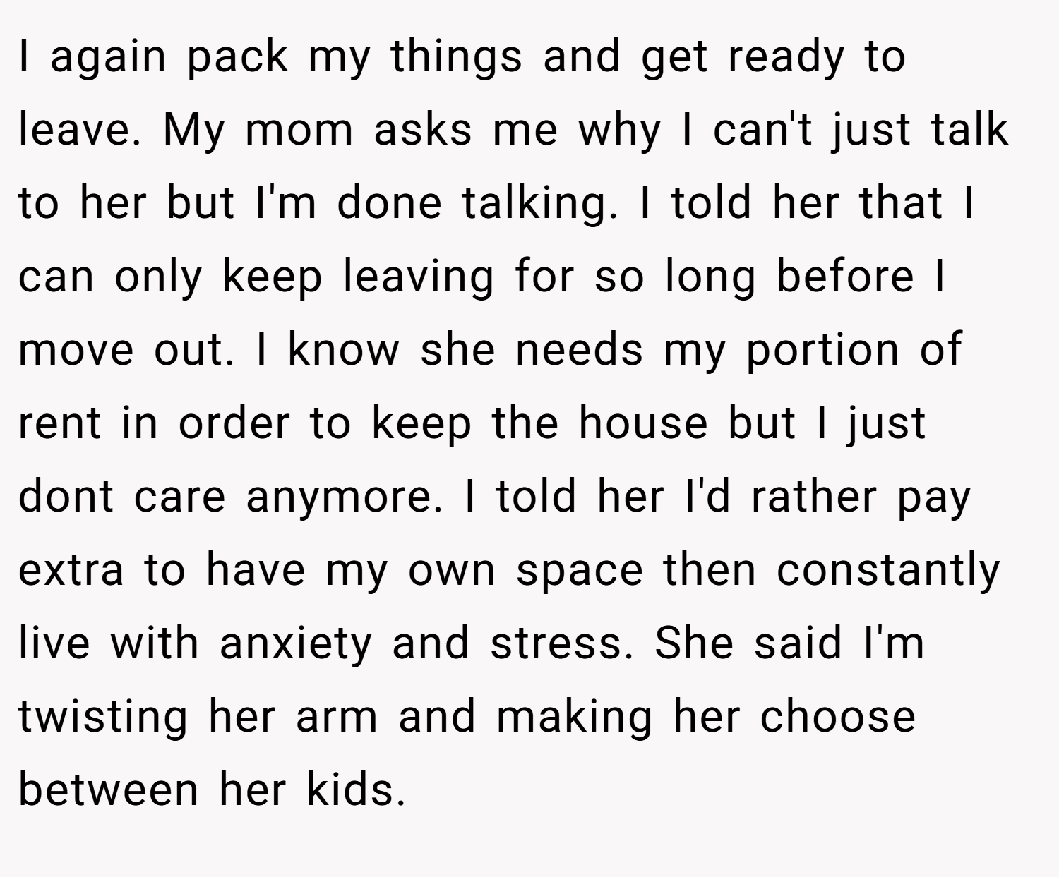 I again pack my things and get ready to leave. My mom asks me why I can't just talk to her but I'm done talking. I told her that I can only keep leaving for so long before I move out. I know she needs my portion of rent in order to keep the house but I just dont care anymore. I told her I'd rather pay extra to have my own space then constantly live with anxiety and stress. She said I'm twisting her arm and making her choose between her kids.