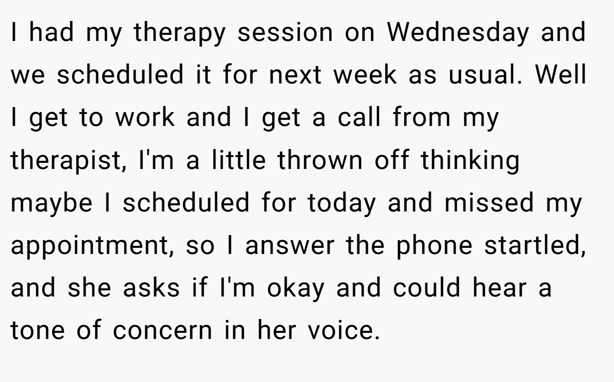 I had my therapy session on Wednesday and we scheduled it for next week as usual. Well I get to work and I get a call from my therapist, I'm a little thrown off thinking maybe I scheduled for today and missed my appointment, so I answer the phone startled, and she asks if I'm okay and could hear a tone of concern in her voice.