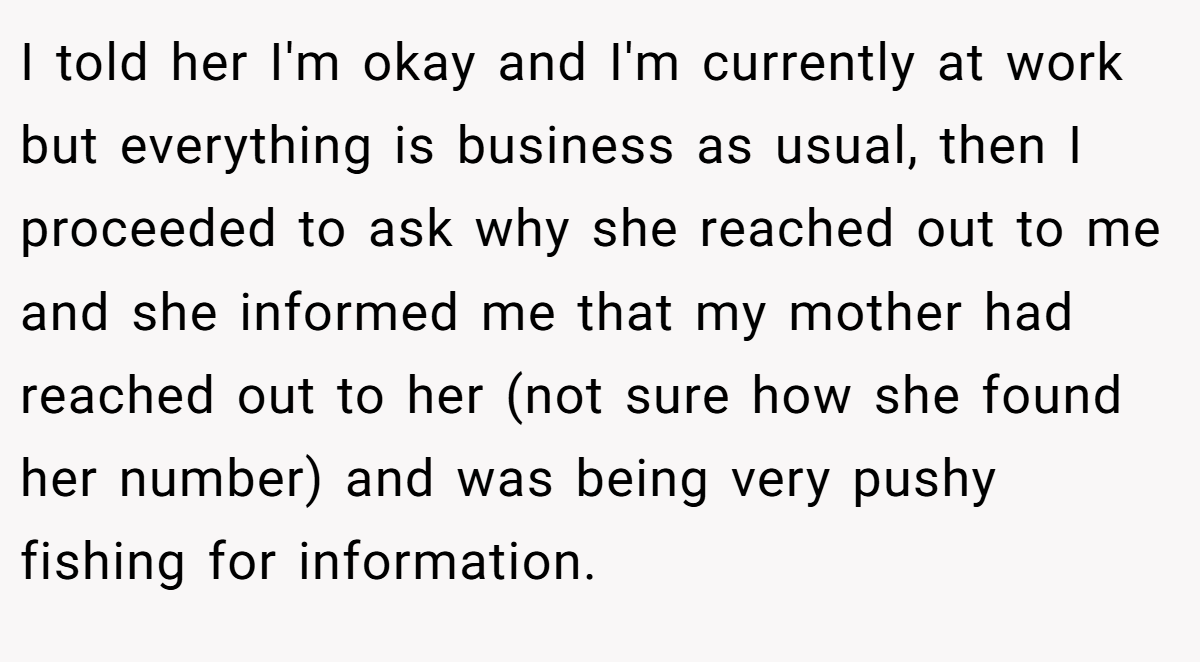 I told her I'm okay and I'm currently at work but everything is business as usual, then I proceeded to ask why she reached out to me and she informed me that my mother had reached out to her (not sure how she found her number) and was being very pushy fishing for information.